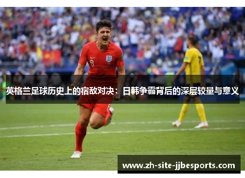 英格兰足球历史上的宿敌对决:日韩争霸背后的深层较量与意义 英格兰足球历史上的宿敌对决:日韩争霸背后的深层较量与意义