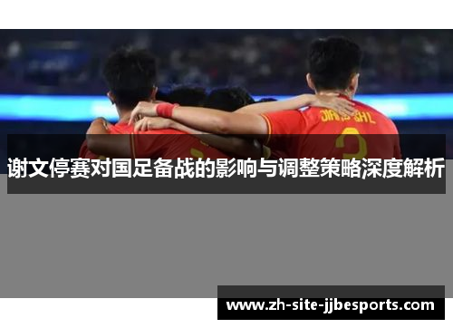 谢文停赛对国足备战的影响与调整策略深度解析