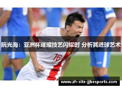阮光海：亚洲杯璀璨技艺闪耀时 分析其进球艺术