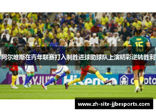 阿尔维斯在青年联赛打入制胜进球助球队上演精彩逆转胜利 阿尔维斯在青年联赛打入制胜进球助球队上演精彩逆转胜利