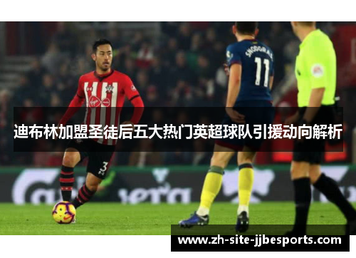 迪布林加盟圣徒后五大热门英超球队引援动向解析 迪布林加盟圣徒后五大热门英超球队引援动向解析