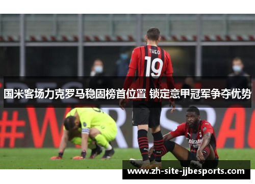 国米客场力克罗马稳固榜首位置 锁定意甲冠军争夺优势 国米客场力克罗马稳固榜首位置 锁定意甲冠军争夺优势