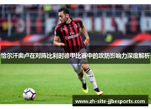 恰尔汗奥卢在对阵比利时德甲比赛中的攻防影响力深度解析 恰尔汗奥卢在对阵比利时德甲比赛中的攻防影响力深度解析