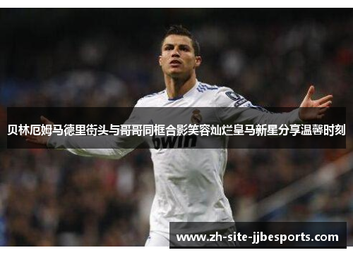 贝林厄姆马德里街头与哥哥同框合影笑容灿烂皇马新星分享温馨时刻