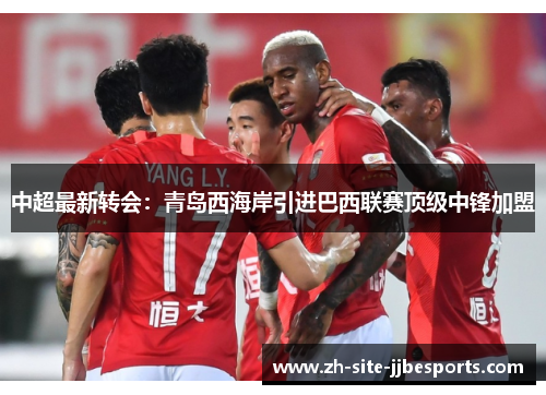中超最新转会：青岛西海岸引进巴西联赛顶级中锋加盟