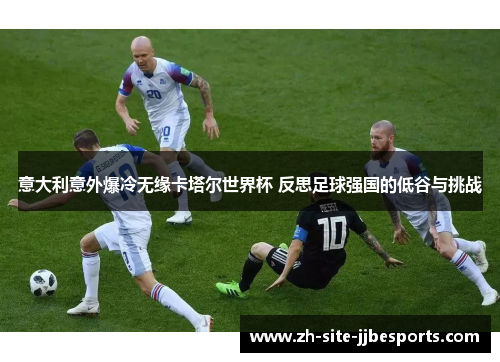 意大利意外爆冷无缘卡塔尔世界杯 反思足球强国的低谷与挑战 意大利意外爆冷无缘卡塔尔世界杯 反思足球强国的低谷与挑战