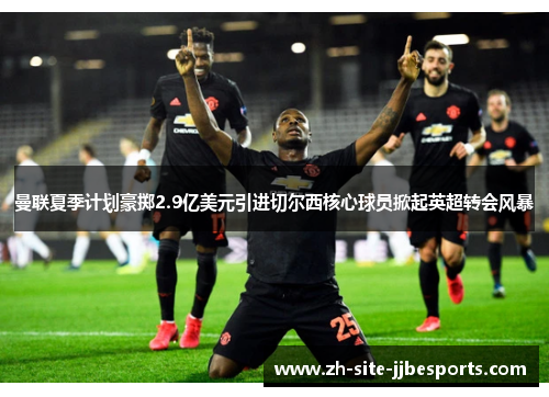 曼联夏季计划豪掷2.9亿美元引进切尔西核心球员掀起英超转会风暴 曼联夏季计划豪掷2.9亿美元引进切尔西核心球员掀起英超转会风暴